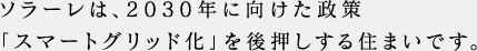 ソラーレは、2030年に向けた政策「スマートグリッド化」を後押しする住まいです。