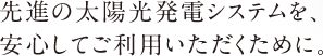 先進の太陽光発電システムを、安心してご利用いただくために。