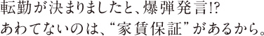転勤が決まりましたと、爆弾発言!?あわてないのは、”家賃保証”があるから